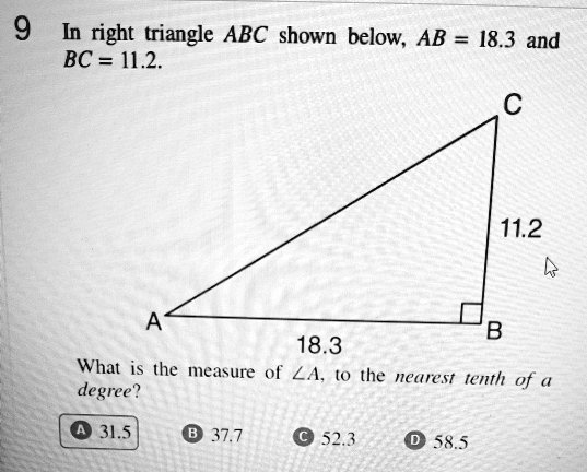 In right triangle ABC shown below, AB = 18.3 and BC = 11.2.

A
18.3
C
11.2
B
What is the measure of u2220A, to the nearest tenth of a degree?
A 31.5
B 37.7
C 52.3
D 58.5