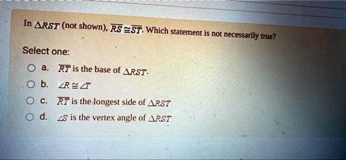 In RST (not shown), RS ≅ST. Which statement is not necessarily true?
Select one:
a. RT is the base of RST.
b. ∠R ≅∠T
c. RT is the longest side of RST
d. ∠S is the vertex angle of RST