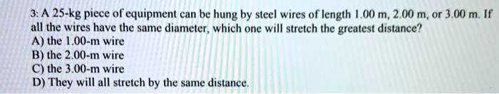 3: A 25-kg piece of equipment can be hung by steel wires of length 1.00 m, 2.00 m, or 3.00 m. If all the wires have the same diameter, which one will stretch the greatest distance?
A) the 1.00-m wire
B) the 2.00-m wire
C) the 3.00-m wire
D) They will all stretch by the same distance.