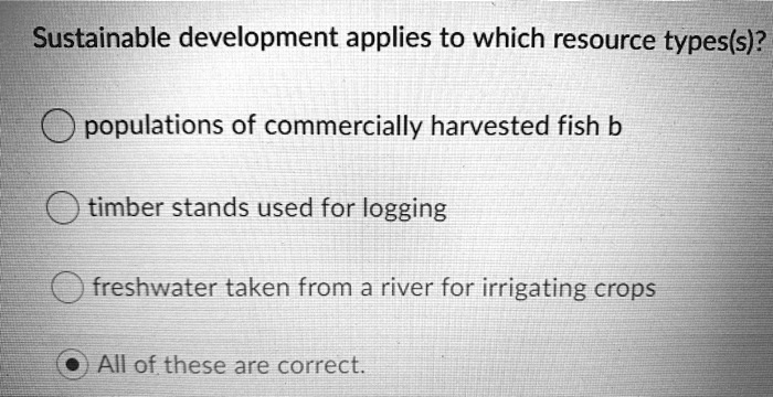 Sustainable development applies to which resource types(s)?

populations of commercially harvested fish b
timber stands used for logging
freshwater taken from a river for irrigating crops
All of these are correct.