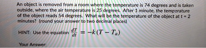 An object is removed from a room where the temperature is 74 degrees and is taken outside, where the air temperature is 25 degrees. After 1 minute, the temperature of the object reads 54 degrees. What will be the temperature of the object at t = 2 minutes? (round your answer to two decimal places)

HINT: Use the equation dT/dt = -k(T - Ta)