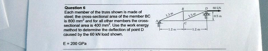 Question 6
Each member of the truss shown is made of
steel; the cross-sectional area of the member BC
is 800 mm² and for all other members the cross-
sectional area is 400 mm². Use the work energy
method to determine the deflection of point D
caused by the 60 kN load shown.

E = 200 GPa