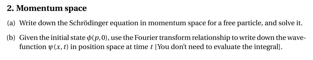2. Momentum space
(a) Write down the Schrödinger equation in momentum space for a free particle, and solve it.
(b) Given the initial state phi(p, 0), use the Fourier transform relationship to write down the wave-function psi(x, t) in position space at time t [You don't need to evaluate the integral].