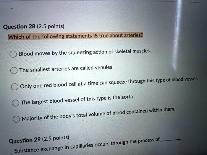 Which of the following statements IS true about arteries?

Blood moves by the squeezing action of skeletal muscles.
The smallest arteries are called venules
Only one red blood cell at a time can squeeze through this type of blood vessel.
The largest blood vessel of this type is the aorta
Majority of the body's total volume of blood contained within them.

Substance exchange in capillaries occurs through the process of.
