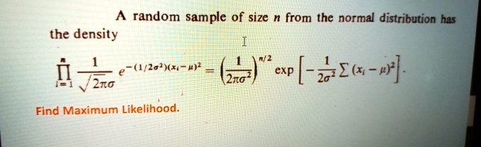 A random sample of size n from the normal distribution has the density
∏i=1^n(1)/(√(2πσ)) e^-(1/2σ^2)(xi-μ)^2 = ((1)/(2πσ^2))^n/2[ -(1)/(2σ^2)∑ (xi - μ)^2 ].
Find Maximum Likelihood.