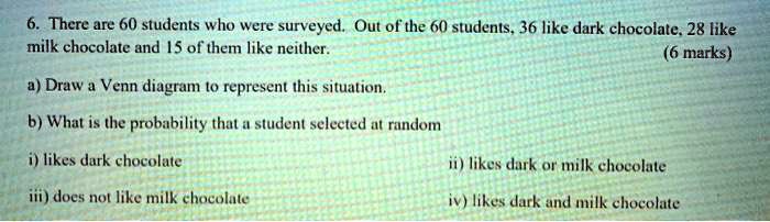 6. There are 60 students who were surveyed. Out of the 60 students, 36 like dark chocolate, 28 like milk chocolate and 15 of them like neither.

a) Draw a Venn diagram to represent this situation.

b) What is the probability that a student selected at random

i) likes dark chocolate
ii) likes dark or milk chocolate
iii) does not like milk chocolate
iv) likes dark and milk chocolate