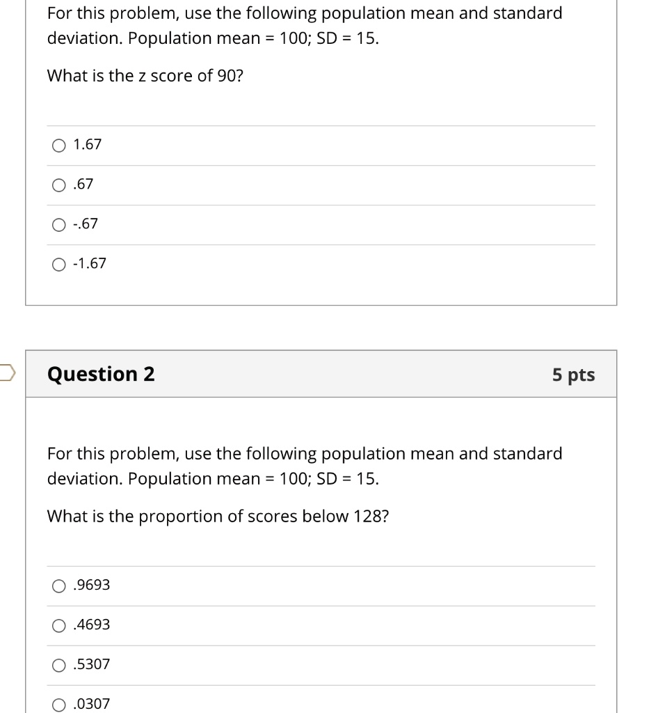 For this problem, use the following population mean and standard deviation. Population mean = 100; SD = 15.

What is the z score of 90?

1.67
.67
-.67
-1.67

For this problem, use the following population mean and standard deviation. Population mean = 100; SD = 15.

What is the proportion of scores below 128?

.9693
.4693
.5307
.0307