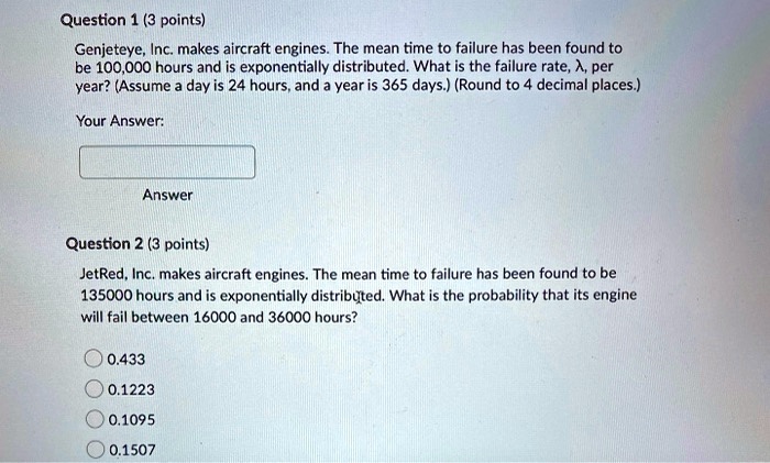 Question 1 (3 points)

Genjeteye, Inc. makes aircraft engines. The mean time to failure has been found to be 100,000 hours and is exponentially distributed. What is the failure rate, ?, per year? (Assume a day is 24 hours, and a year is 365 days.) (Round to 4 decimal places.)

Question 2 (3 points)

JetRed, Inc. makes aircraft engines. The mean time to failure has been found to be 135000 hours and is exponentially distributed. What is the probability that its engine will fail between 16000 and 36000 hours?

0.433
0.1223
0.1095
0.1507