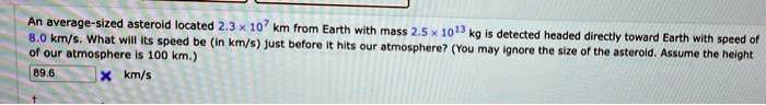 An average-sized asteroid located 2.3 	imes 10^7 km from Earth with mass 2.5 	imes 10^13 kg is detected headed directly toward Earth with speed of 8.0 km/s. What will its speed be (in km/s) just before it hits our atmosphere? (You may ignore the size of the asteroid. Assume the height of our atmosphere is 100 km.)