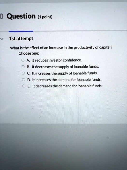 • Question (1 point)
1st attempt
What is the effect of an increase in the productivity of capital?
Choose one:
A. It reduces investor confidence.
B. It decreases the supply of loanable funds.
C. It increases the supply of loanable funds.
D. It increases the demand for loanable funds.
E. It decreases the demand for loanable funds.