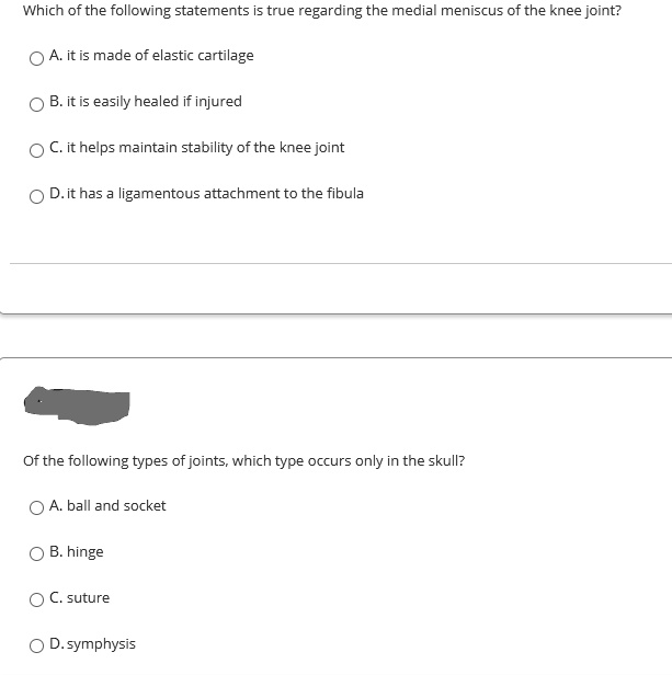 Which of the following statements is true regarding the medial meniscus of the knee joint?
A. it is made of elastic cartilage
B. it is easily healed if injured
C. it helps maintain stability of the knee joint
D. it has a ligamentous attachment to the fibula
Of the following types of joints, which type occurs only in the skull?
A. ball and socket
B. hinge
C. suture
D. symphysis