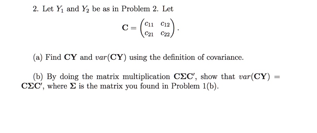 2. Let Y1 and Y2 be as in Problem 2. Let
eginaligned
mathbfC = eginpmatrix
 c11    c12 c21    c22
endpmatrix.
endaligned

(a) Find mathbfCmathbfY and var(mathbfCmathbfY) using the definition of covariance.

(b) By doing the matrix multiplication mathbfCmathbfSigmamathbfC', show that var(mathbfCmathbfY) = mathbfCmathbfSigmamathbfC', where mathbfSigma is the matrix you found in Problem 1(b).