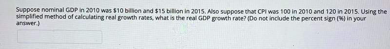 Suppose nominal GDP in 2010 was 10 billion and15 billion in 2015. Also suppose that CPI was 100 in 2010 and 120 in 2015. Using the simplified method of calculating real growth rates, what is the real GDP growth rate? (Do not include the percent sign (%) in your answer.)