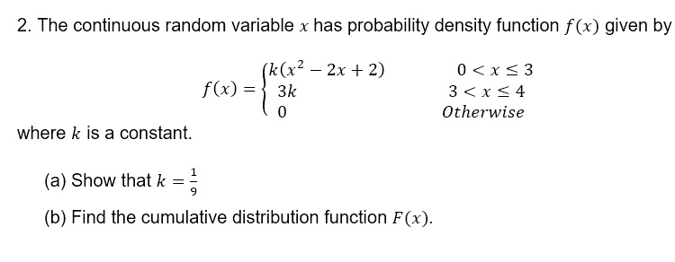 2. The continuous random variable x has probability density function f(x) given by

f(x) = egincases k(x^2 - 2x + 2)     0 < x le 3  3k     3 < x le 4  0     	extOtherwise endcases

where k is a constant.

(a) Show that k = frac19

(b) Find the cumulative distribution function F(x).