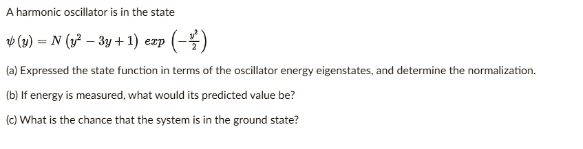 A harmonic oscillator is in the state
?(y) = N (y² – 3y + 1) exp(-(y²)/(2))
(a) Expressed the state function in terms of the oscillator energy eigenstates, and determine the normalization.
(b) If energy is measured, what would its predicted value be?
(c) What is the chance that the system is in the ground state?