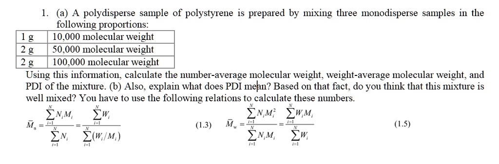 1. (a) A polydisperse sample of polystyrene is prepared by mixing three monodisperse samples in the following proportions:
1 g | 10,000 molecular weight
2 g | 50,000 molecular weight
2 g | 100,000 molecular weight
Using this information, calculate the number-average molecular weight, weight-average molecular weight, and PDI of the mixture. (b) Also, explain what does PDI mean? Based on that fact, do you think that this mixture is well mixed? You have to use the following relations to calculate these numbers.
arMn = fracsumi=1^N Ni Misumi=1^N Ni = fracsumi=1^N Wisumi=1^N (Wi / Mi) (1.3)
arMw = fracsumi=1^N Ni Mi^2sumi=1^N Ni Mi = fracsumi=1^N Wi Misumi=1^N Wi (1.5)