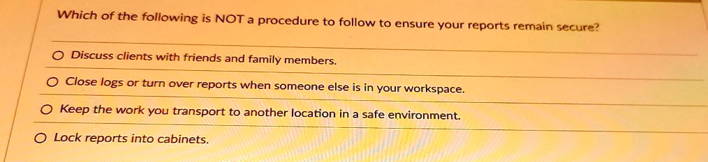 which of the following is not a procedure to follow to ensure your reports remain secure o discuss clients with friends and family members o close logs or turn over reports when someone else 54309