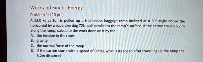 Work and Kinetic Energy
Problem 1: (20 pts)
A 13.0 kg carton is pulled up a frictionless baggage ramp inclined at a 30° angle above the horizontal by a rope exerting 72N pull parallel to the ramp's surface. If the carton travels 5.2 m along the ramp, calculate the work done on it by the
A. the tension in the rope
B. gravity
C. the normal force of the ramp
D. If the carton starts with a speed of 0 m/s, what is its speed after travelling up the ramp the 5.2m distance?