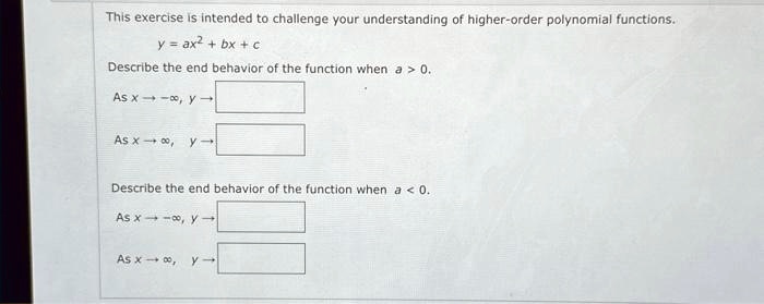This exercise is intended to challenge your understanding of higher-order polynomial functions.y = ax^2 + bx + cDescribe the end behavior of the function when a > 0.As x →-∞, y →As x →∞, y →Describe the end behavior of the function when a < 0.As x →-∞, y →As x →∞, y →