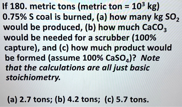 SOLVED: 180. metric tons (metric ton = 103 kg) 0.75% $ coal is burned, (a) how many kg SOz be produced; (b) how much would be needed for a
