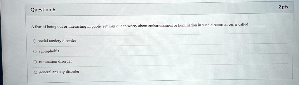 Question 6
A fear of being out or interacting in public settings due to worry about embarrassment or humiliation in such circumstances is called 
O social anxiety disorder
O agoraphobia
O rumination disorder
O general anxiety disorder
2 pts
