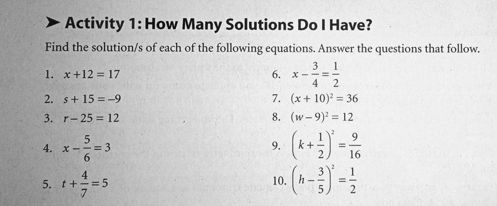 Activity 1: How Many Solutions Do I Have?
Find the solution/s of each of the following equations. Answer the questions that follow.
1. x + 12 = 17
2. s + 15 = -9
3. r - 25 = 12
4. x - frac56 = 3
5. t + frac47 = 5
6. x - frac34 = frac12
7. (x + 10)^2 = 36
8. (w - 9)^2 = 12
9. (k + frac12)^2 = frac916
10. (h - frac35)^2 = frac12