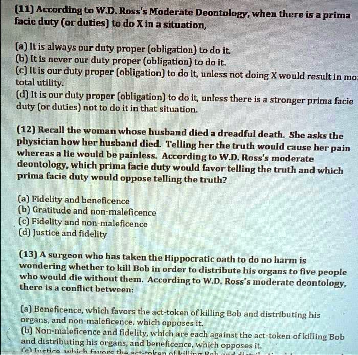 (11) According to W.D. Ross's Moderate Deontology, when there is a prima facie duty (or duties) to do X in a situation,

(a) It is always our duty proper (obligation) to do it.
(b) It is never our duty proper (obligation) to do it.
(c) It is our duty proper (obligation) to do it, unless not doing X would result in more total utility.
(d) It is our duty proper (obligation) to do it, unless there is a stronger prima facie duty (or duties) not to do it in that situation.

(12) Recall the woman whose husband died a dreadful death. She asks the physician how her husband died. Telling her the truth would cause her pain whereas a lie would be painless. According to W.D. Ross's moderate deontology, which prima facie duty would favor telling the truth and which prima facie duty would oppose telling the truth?

(a) Fidelity and beneficence
(b) Gratitude and non-maleficence
(c) Fidelity and non-maleficence
(d) Justice and fidelity

(13) A surgeon who has taken the Hippocratic oath to do no harm is wondering whether to kill Bob in order to distribute his organs to five people who would die without them. According to W.D. Ross's moderate deontology, there is a conflict between:

(a) Beneficence, which favors the act-token of killing Bob and distributing his organs, and non-maleficence, which opposes it.
(b) Non-maleficence and fidelity, which are each against the act-token of killing Bob and distributing his organs, and beneficence, which opposes it.