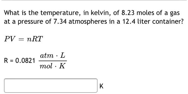 What is the temperature, in kelvin, of 8.23 moles of a gas
at a pressure of 7.34 atmospheres in a 12.4 liter container?
PV = nRT
R = 0.0821 fracatm cdot Lmol cdot K
K