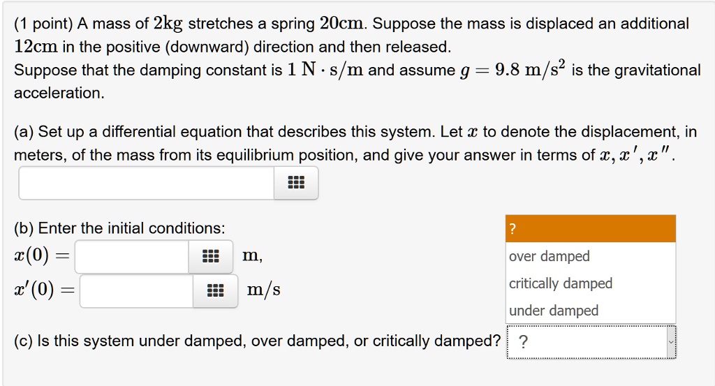 A mass of 2kg stretches a spring 20cm. Suppose the mass is displaced an additional 12cm in the positive (downward) direction and then released. Suppose that the damping constant is 1 N · s/m and assume g = 9.8 m/s² is the gravitational acceleration.

(a) Set up a differential equation that describes this system. Let x to denote the displacement, in meters, of the mass from its equilibrium position, and give your answer in terms of x, x', x”.

(b) Enter the initial conditions:
x(0) = m,
x'(0) = m/s

(c) Is this system under damped, over damped, or critically damped?