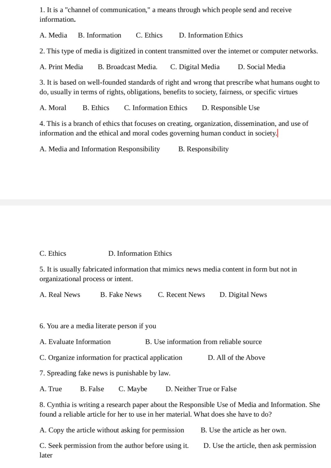 1. It is a "channel of communication," a means through which people send and receive
information.

A. Media B. Information C. Ethics D. Information Ethics

2. This type of media is digitized in content transmitted over the internet or computer networks.

A. Print Media B. Broadcast Media. C. Digital Media D. Social Media

3. It is based on well-founded standards of right and wrong that prescribe what humans ought to
do, usually in terms of rights, obligations, benefits to society, fairness, or specific virtues

A. Moral B. Ethics C. Information Ethics D. Responsible Use

4. This is a branch of ethics that focuses on creating, organization, dissemination, and use of
information and the ethical and moral codes governing human conduct in society.

A. Media and Information Responsibility B. Responsibility
C. Ethics D. Information Ethics

5. It is usually fabricated information that mimics news media content in form but not in
organizational process or intent.

A. Real News B. Fake News C. Recent News D. Digital News

6. You are a media literate person if you

A. Evaluate Information B. Use information from reliable source
C. Organize information for practical application D. All of the Above

7. Spreading fake news is punishable by law.

A. True B. False C. Maybe D. Neither True or False

8. Cynthia is writing a research paper about the Responsible Use of Media and Information. She
found a reliable article for her to use in her material. What does she have to do?

A. Copy the article without asking for permission B. Use the article as her own.
C. Seek permission from the author before using it. D. Use the article, then ask permission later