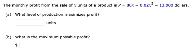 The monthly profit from the sale of x units of a product is P = 80x - 0.02x^2 - 13,000 dollars.
(a) What level of production maximizes profit?
units
(b) What is the maximum possible profit?
