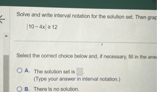 Solve and write interval notation for the solution set. Then graph
|10 - 4x| ? 12
Select the correct choice below and, if necessary, fill in the answer box
A. The solution set is ?.
(Type your answer in interval notation.)
B. There is no solution.