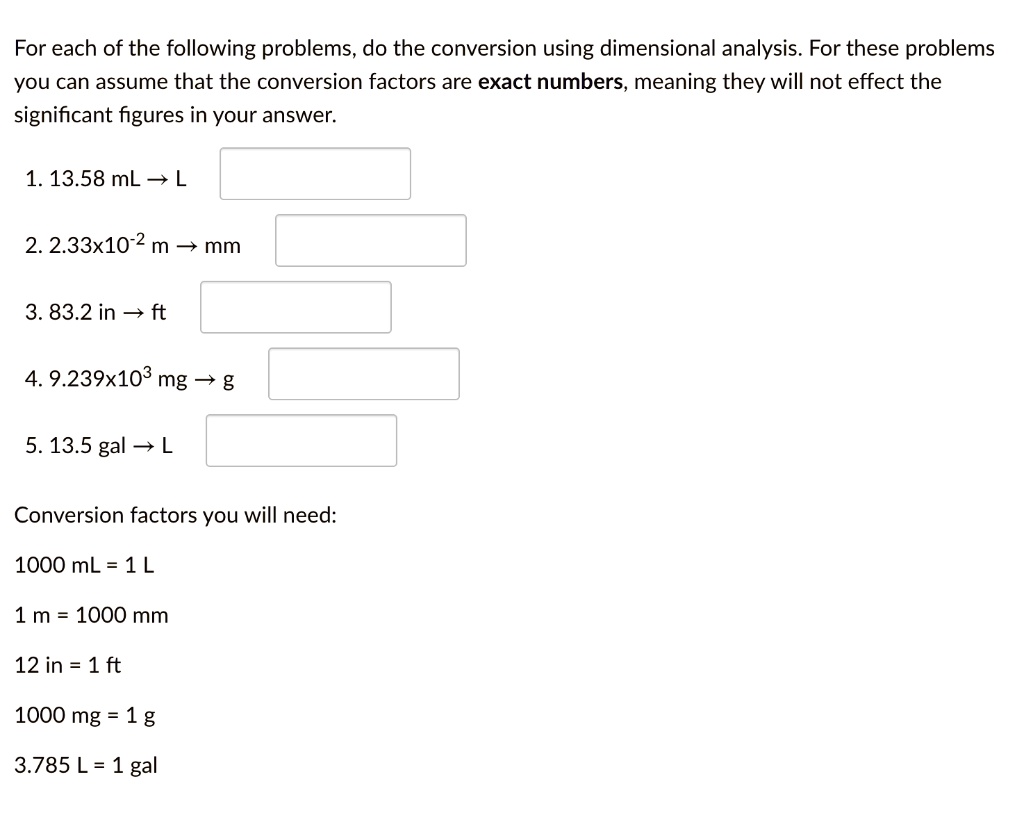 For each of the following problems, do the conversion using dimensional analysis. For these problems you can assume that the conversion factors are exact numbers, meaning they will not effect the significant figures in your answer.

1. 13.58 mL ? L
2. 2.33x10?² m ? mm
3. 83.2 in ? ft
4. 9.239x10³ mg ? g
5. 13.5 gal ? L

Conversion factors you will need:
1000 mL = 1 L
1 m = 1000 mm
12 in = 1 ft
1000 mg = 1 g
3.785 L = 1 gal