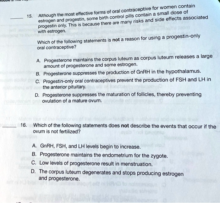 15. Although the most effective forms of oral contraceptive for women contain estrogen and progestin, some birth control pills contain a small dose of progestin only. This is because there are many risks and side effects associated with estrogen.

Which of the following statements is not a reason for using a progestin-only oral contraceptive?

A. Progesterone maintains the corpus luteum as corpus luteum releases a large amount of progesterone and some estrogen.
B. Progesterone suppresses the production of GnRH in the hypothalamus.
C. Progestin-only oral contraceptives prevent the production of FSH and LH in the anterior pituitary.
D. Progesterone suppresses the maturation of follicles, thereby preventing ovulation of a mature ovum.

16. Which of the following statements does not describe the events that occur if the ovum is not fertilized?

A. GnRH, FSH, and LH levels begin to increase.
B. Progesterone maintains the endometrium for the zygote.
C. Low levels of progesterone result in menstruation.
D. The corpus luteum degenerates and stops producing estrogen and progesterone.
