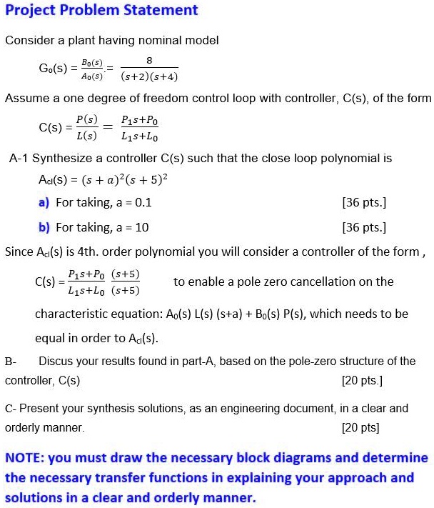 Project Problem Statement
Consider a plant having nominal model
Go(s) = (Bo(s))/(Ao(s)) = (8)/((s+2)(s+4))
Assume a one degree of freedom control loop with controller, C(s), of the form
C(s) = (P(s))/(L(s)) = (P1s+Po)/(L1s+Lo)
A-1 Synthesize a controller C(s) such that the close loop polynomial is
Acl(s) = (s + a)^2(s + 5)^2
a) For taking, a = 0.1
b) For taking, a = 10
[36 pts.]
[36 pts.]
Since Ad(s) is 4th. order polynomial you will consider a controller of the form,
C(s) = (P1s+Po)/(L1s+Lo)((s+5))/((s+5)) to enable a pole zero cancellation on the
characteristic equation: Ao(s)L(s)(s+a) + Bo(s)P(s), which needs to be
equal in order to Ad(s).
Discus your results found in part-A, based on the pole-zero structure of the
controller, C(s)
[20 pts.]
C- Present your synthesis solutions, as an engineering document, in a clear and
orderly manner.
[20 pts]
NOTE: you must draw the necessary block diagrams and determine
the necessary transfer functions in explaining your approach and
solutions in a clear and orderly manner.