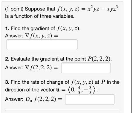 Suppose that f(x, y, z) = x^2yz - xyz^3
is a function of three variables.

1. Find the gradient of f(x, y, z).
Answer: ?f(x, y, z) =

2. Evaluate the gradient at the point P(2, 2, 2).
Answer: ?f(2, 2, 2) =

3. Find the rate of change of f(x, y, z) at P in the
direction of the vector u = ?0, 4/5, -3/5?.
Answer: Du f(2, 2, 2) =