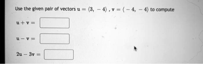 Use the given pair of vectors u = ?3, -4?, v = ?-4, -4? to compute
u + v =
u - v =
2u - 3v =