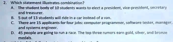 2. Which statement illustrates combination?
A. The student body of 10 students wants to elect a president, vice-president, secretary
and treasurer.
B. 5 out of 13 students will ride in a car instead of a van.
C. There are 15 applicants for four jobs: computer programmer, software tester, manager,
and systems engineer.
D. 45 people are going to run a race. The top three rumors earn gold, silver, and bronze
medals.