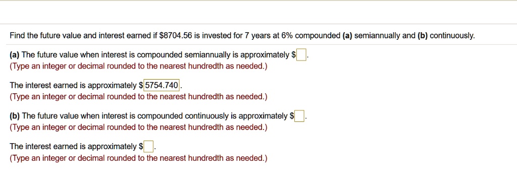 Find the future value and interest earned if 8704.56 is invested for 7 years at 6% compounded (a) semiannually and (b) continuously.

(a) The future value when interest is compounded semiannually is approximately .
(Type an integer or decimal rounded to the nearest hundredth as needed.)

The interest earned is approximately 5754.740.
(Type an integer or decimal rounded to the nearest hundredth as needed.)

(b) The future value when interest is compounded continuously is approximately .
(Type an integer or decimal rounded to the nearest hundredth as needed.)

The interest earned is approximately .
(Type an integer or decimal rounded to the nearest hundredth as needed.)