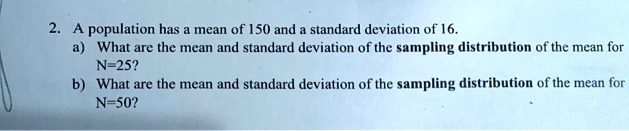 2. A population has a mean of 150 and a standard deviation of 16. a) What are the mean and standard deviation of the sampling distribution of the mean for N=25? b) What are the mean and standard deviation of the sampling distribution of the mean for N=50?