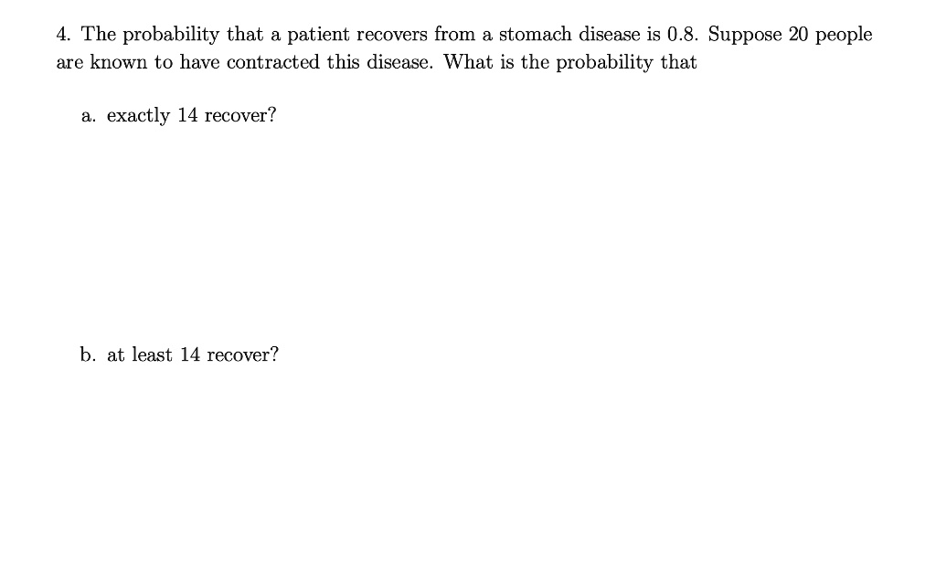 4. The probability that a patient recovers from a stomach disease is 0.8. Suppose 20 people
are known to have contracted this disease. What is the probability that
a. exactly 14 recover?
b. at least 14 recover?