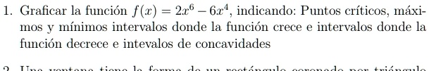 1. Graficar la función f(x) = 2x^6 - 6x^4, indicando: Puntos críticos, máximos y mínimos intervalos donde la función crece e intervalos donde la función decrece e intervalos de concavidades