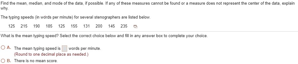 Find the mean, median, and mode of the data, if possible. If any of these measures cannot be found or a measure does not represent the center of the data, explain
why.
The typing speeds (in words per minute) for several stenographers are listed below.
125 215 190 185 125 155 131 200 145 235
What is the mean typing speed? Select the correct choice below and fill in any answer box to complete your choice.
A. The mean typing speed is  words per minute.
(Round to one decimal place as needed.)
B. There is no mean score.