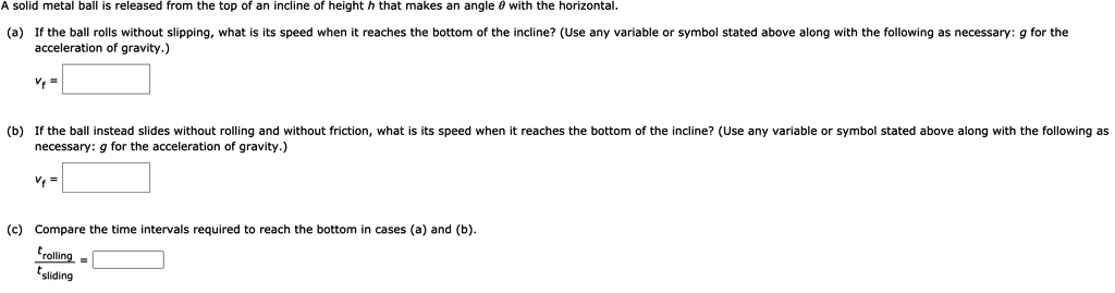 A solid metal ball is released from the top of an incline of height h that makes an angle heta with the horizontal.
(a) If the ball rolls without slipping, what is its speed when it reaches the bottom of the incline? (Use any variable or symbol stated above along with the following as necessary: g for the
acceleration of gravity.)
vf =
(b) If the ball instead slides without rolling and without friction, what is its speed when it reaches the bottom of the incline? (Use any variable or symbol stated above along with the following as
necessary: g for the acceleration of gravity.)
vf =
(c) Compare the time intervals required to reach the bottom in cases (a) and (b).
fractrollingtsliding =