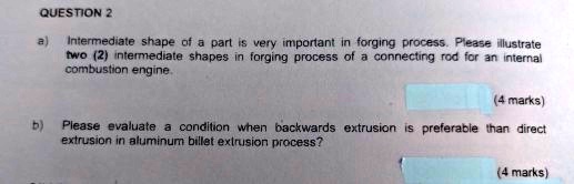 QUESTION 2
a) Intermediate shape of a part is very important in forging process. Please illustrate
two (2) intermediate shapes in forging process of a connecting rod for an internal
combustion engine.
(4 marks)
b) Please evaluate a condition when backwards extrusion is preferable than direct
extrusion in aluminum billet extrusion process?
(4 marks)
