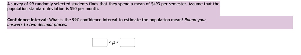 A survey of 99 randomly selected students finds that they spend a mean of 493 per semester. Assume that the population standard deviation is50 per month.
Confidence Interval: What is the 99% confidence interval to estimate the population mean? Round your answers to two decimal places.
< ? <