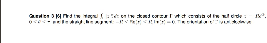 Question 3 [6] Find the integral intGamma |z|arz dz on the closed contour Gamma which consists of the half circle z = Re^i	heta, 0 le 	heta le pi, and the straight line segment: -R le Re(z) le R, Im(z) = 0. The orientation of Gamma is anticlockwise.