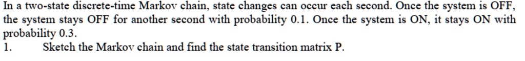 In a two-state discrete-time Markov chain, state changes can occur each second. Once the system is OFF,
the system stays OFF for another second with probability 0.1. Once the system is ON, it stays ON with
probability 0.3.
1.
Sketch the Markov chain and find the state transition matrix P.