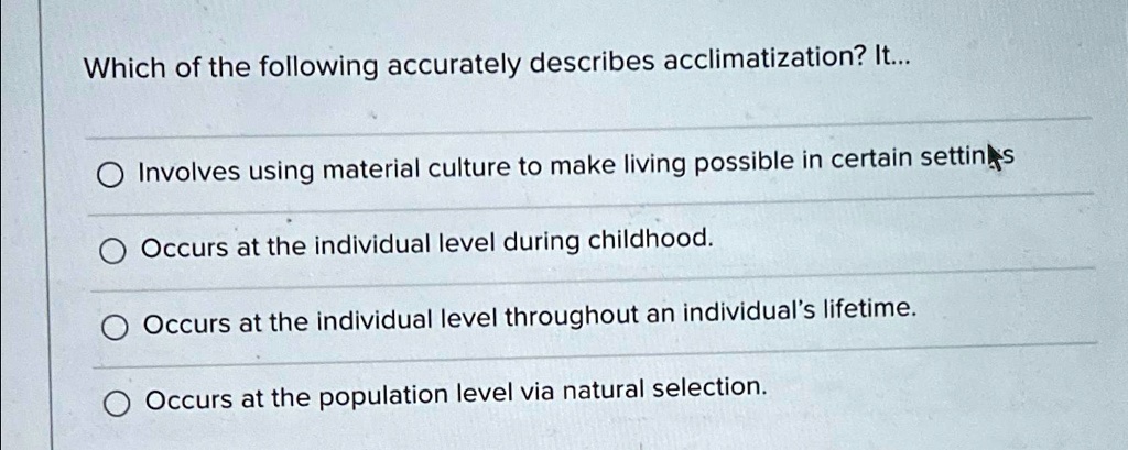 Which of the following accurately describes acclimatization? It...

Involves using material culture to make living possible in certain settings
Occurs at the individual level during childhood.
Occurs at the individual level throughout an individual's lifetime.
Occurs at the population level via natural selection.