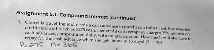 6. Cheryl is travelling and needs a cash advance to purchase a train ticket. She uses her credit card and receives 275 cash. Her credit card company charges 25% interest on cash advances, compounded daily, with no grace period. How much will she have to repay for the cash advance when she gets home in 15 days? (2 marks)
P=275 n=365